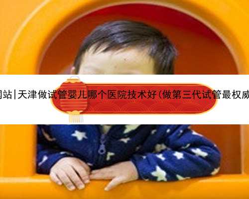 天津美国代孕网站|天津做试管婴儿哪个医院技术好(做第三代试管最权威的医院